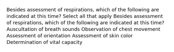 Besides assessment of respirations, which of the following are indicated at this time? Select all that apply Besides assessment of respirations, which of the following are indicated at this time? Auscultation of breath sounds Observation of chest movement Assessment of orientation Assessment of skin color Determination of vital capacity