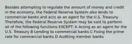 Besides attempting to regulate the amount of money and credit in the economy, the Federal Reserve System also lends to commercial banks and acts as an agent for the U.S. Treasury. Therefore, the Federal Reserve System may be said to perform all of the following functions EXCEPT: A Acting as an agent for the U.S. Treasury B Lending to commercial banks C Fixing the prime rate for commercial banks D Auditing member banks