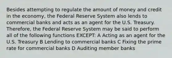 Besides attempting to regulate the amount of money and credit in the economy, the Federal Reserve System also lends to commercial banks and acts as an agent for the U.S. Treasury. Therefore, the Federal Reserve System may be said to perform all of the following functions EXCEPT: A Acting as an agent for the U.S. Treasury B Lending to commercial banks C Fixing the prime rate for commercial banks D Auditing member banks