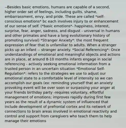 --Besides basic emotions, humans are capable of a second, higher order set of feelings, including guilts, shame, embarrassment, envy, and pride. These are called *self-conscious emotions* bc each involves injury to or enhancement of our sense of self. (*basic emotions*- happiness, interest, surprise, fear, anger, sadness, and disgust - universal in humans and other primates and have a long evolutionary history of promoting survival) *Stranger Anxiety*: the most frequent expression of fear that is unfamiliar to adults. When a stranger picks up an infant -- stranger anxiety. *Social Referencing*: Once understandings of emotional and meaningful objects and actions are in place, at around 8-10 months infants engage in social referencing - actively seeking emotional information from a trusted person in an uncertain situation *Emotional Self-Regulation*: refers to the strategies we use to adjust our emotional state to a comfortable level of intensity so we can accomplish our goals (ex: reminding yourself that an anxiety provoking event will be over soon or surpassing your anger at your friends birthday party -requires voluntary, effortful management of emotions; improves rapidly during first few years as the result of a dynamic system of influenced that include development of prefrontal cortex and its network of connections to brain areas involved in emotional reactivity and control and support from caregivers who teach them to help manage their emotions