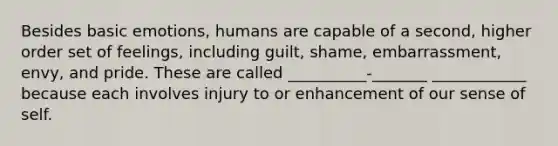 Besides basic emotions, humans are capable of a second, higher order set of feelings, including guilt, shame, embarrassment, envy, and pride. These are called __________-_______ ____________ because each involves injury to or enhancement of our sense of self.