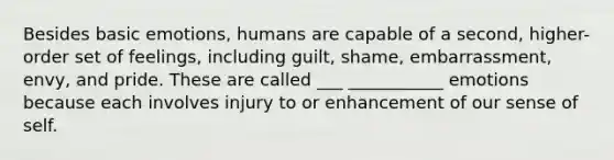 Besides basic emotions, humans are capable of a second, higher- order set of feelings, including guilt, shame, embarrassment, envy, and pride. These are called ___ ___________ emotions because each involves injury to or enhancement of our sense of self.