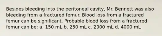 Besides bleeding into the peritoneal cavity, Mr. Bennett was also bleeding from a fractured femur. Blood loss from a fractured femur can be significant. Probable blood loss from a fractured femur can be: a. 150 mL b. 250 mL c. 2000 mL d. 4000 mL