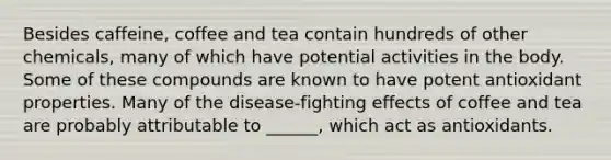 Besides caffeine, coffee and tea contain hundreds of other chemicals, many of which have potential activities in the body. Some of these compounds are known to have potent antioxidant properties. Many of the disease-fighting effects of coffee and tea are probably attributable to ______, which act as antioxidants.