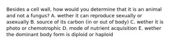 Besides a cell wall, how would you determine that it is an animal and not a fungus? A. wether it can reproduce sexually or asexually B. source of its carbon (in or out of body) C. wether it is photo or chemotrophic D. mode of nutrient acquisition E. wether the dominant body form is diploid or haploid