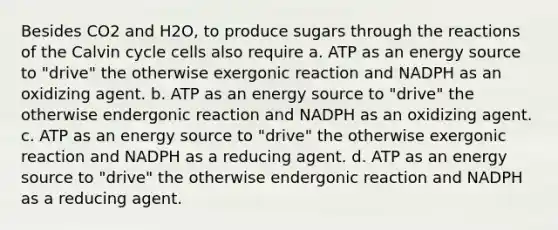 Besides CO2 and H2O, to produce sugars through the reactions of the Calvin cycle cells also require a. ATP as an energy source to "drive" the otherwise exergonic reaction and NADPH as an oxidizing agent. b. ATP as an energy source to "drive" the otherwise endergonic reaction and NADPH as an oxidizing agent. c. ATP as an energy source to "drive" the otherwise exergonic reaction and NADPH as a reducing agent. d. ATP as an energy source to "drive" the otherwise endergonic reaction and NADPH as a reducing agent.