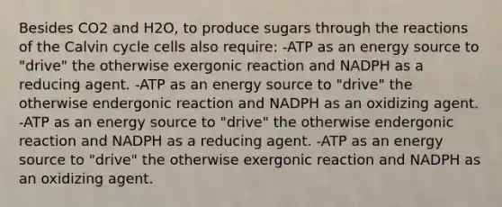 Besides CO2 and H2O, to produce sugars through the reactions of the Calvin cycle cells also require: -ATP as an energy source to "drive" the otherwise exergonic reaction and NADPH as a reducing agent. -ATP as an energy source to "drive" the otherwise endergonic reaction and NADPH as an oxidizing agent. -ATP as an energy source to "drive" the otherwise endergonic reaction and NADPH as a reducing agent. -ATP as an energy source to "drive" the otherwise exergonic reaction and NADPH as an oxidizing agent.