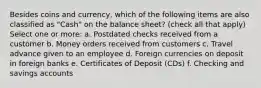 Besides coins and currency, which of the following items are also classified as "Cash" on the balance sheet? (check all that apply) Select one or more: a. Postdated checks received from a customer b. Money orders received from customers c. Travel advance given to an employee d. Foreign currencies on deposit in foreign banks e. Certificates of Deposit (CDs) f. Checking and savings accounts