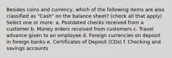 Besides coins and currency, which of the following items are also classified as "Cash" on the balance sheet? (check all that apply) Select one or more: a. Postdated checks received from a customer b. Money orders received from customers c. Travel advance given to an employee d. Foreign currencies on deposit in foreign banks e. Certificates of Deposit (CDs) f. Checking and savings accounts