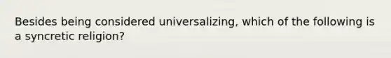 Besides being considered universalizing, which of the following is a syncretic religion?