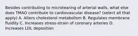 Besides contributing to microtearing of arterial walls, what else does TMAO contribute to cardiovascular disease? (select all that apply) A. Alters cholesterol metabolism B. Regulates membrane fluidity C. Increases stress-strain of coronary arteries D. Increases LDL deposition