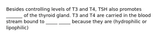 Besides controlling levels of T3 and T4, TSH also promotes _______ of the thyroid gland. T3 and T4 are carried in <a href='https://www.questionai.com/knowledge/k7oXMfj7lk-the-blood' class='anchor-knowledge'>the blood</a> stream bound to _____ _____ because they are (hydrophilic or lipophilic)