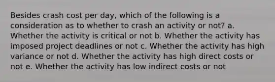 Besides crash cost per day, which of the following is a consideration as to whether to crash an activity or not? a. Whether the activity is critical or not b. Whether the activity has imposed project deadlines or not c. Whether the activity has high variance or not d. Whether the activity has high direct costs or not e. Whether the activity has low indirect costs or not