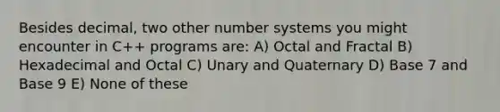 Besides decimal, two other number systems you might encounter in C++ programs are: A) Octal and Fractal B) Hexadecimal and Octal C) Unary and Quaternary D) Base 7 and Base 9 E) None of these