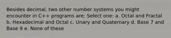 Besides decimal, two other <a href='https://www.questionai.com/knowledge/kLVkvTVeFm-number-system' class='anchor-knowledge'>number system</a>s you might encounter in C++ programs are: Select one: a. Octal and Fractal b. Hexadecimal and Octal c. Unary and Quaternary d. Base 7 and Base 9 e. None of these