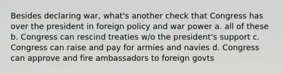 Besides declaring war, what's another check that Congress has over the president in foreign policy and war power a. all of these b. Congress can rescind treaties w/o the president's support c. Congress can raise and pay for armies and navies d. Congress can approve and fire ambassadors to foreign govts