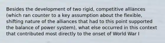 Besides the development of two rigid, competitive alliances (which ran counter to a key assumption about the flexible, shifting nature of the alliances that had to this point supported the balance of power system), what else occurred in this context that contributed most directly to the onset of World War I