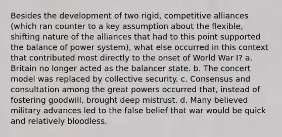 Besides the development of two rigid, competitive alliances (which ran counter to a key assumption about the flexible, shifting nature of the alliances that had to this point supported the balance of power system), what else occurred in this context that contributed most directly to the onset of World War I? a. Britain no longer acted as the balancer state. b. The concert model was replaced by collective security. c. Consensus and consultation among the great powers occurred that, instead of fostering goodwill, brought deep mistrust. d. Many believed military advances led to the false belief that war would be quick and relatively bloodless.