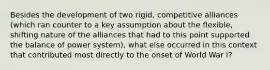 Besides the development of two rigid, competitive alliances (which ran counter to a key assumption about the flexible, shifting nature of the alliances that had to this point supported the balance of power system), what else occurred in this context that contributed most directly to the onset of World War I?