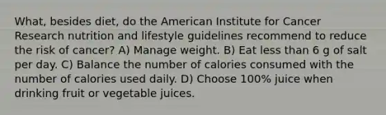 What, besides diet, do the American Institute for Cancer Research nutrition and lifestyle guidelines recommend to reduce the risk of cancer? A) Manage weight. B) Eat <a href='https://www.questionai.com/knowledge/k7BtlYpAMX-less-than' class='anchor-knowledge'>less than</a> 6 g of salt per day. C) Balance the number of calories consumed with the number of calories used daily. D) Choose 100% juice when drinking fruit or vegetable juices.