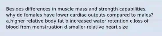 Besides differences in muscle mass and strength capabilities, why do females have lower cardiac outputs compared to males? a.higher relative body fat b.increased water retention c.loss of blood from menstruation d.smaller relative heart size