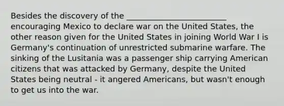 Besides the discovery of the _________________________ encouraging Mexico to declare war on the United States, the other reason given for the United States in joining World War I is Germany's continuation of unrestricted submarine warfare. The sinking of the Lusitania was a passenger ship carrying American citizens that was attacked by Germany, despite the United States being neutral - it angered Americans, but wasn't enough to get us into the war.