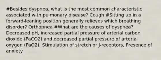 #Besides dyspnea, what is the most common characteristic associated with pulmonary disease? Cough #Sitting up in a forward-leaning position generally relieves which breathing disorder? Orthopnea #What are the causes of dyspnea? Decreased pH, increased partial pressure of arterial carbon dioxide (PaCO2) and decreased partial pressure of arterial oxygen (PaO2), Stimulation of stretch or J-receptors, Presence of anxiety