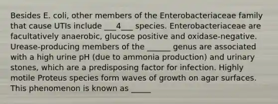 Besides E. coli, other members of the Enterobacteriaceae family that cause UTIs include ___4___ species. Enterobacteriaceae are facultatively anaerobic, glucose positive and oxidase-negative. Urease-producing members of the ______ genus are associated with a high urine pH (due to ammonia production) and urinary stones, which are a predisposing factor for infection. Highly motile Proteus species form waves of growth on agar surfaces. This phenomenon is known as _____