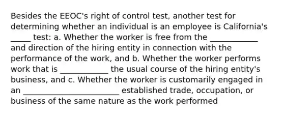 Besides the EEOC's right of control test, another test for determining whether an individual is an employee is California's _____ test: a. Whether the worker is free from the ____________ and direction of the hiring entity in connection with the performance of the work, and b. Whether the worker performs work that is ____________ the usual course of the hiring entity's business, and c. Whether the worker is customarily engaged in an ________________________ established trade, occupation, or business of the same nature as the work performed