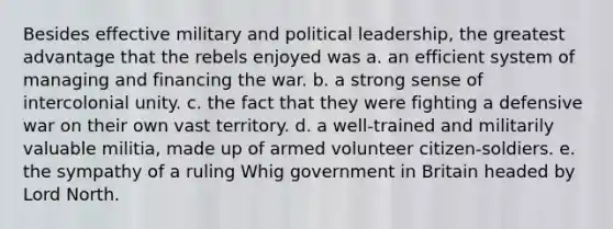 Besides effective military and political leadership, the greatest advantage that the rebels enjoyed was a. an efficient system of managing and financing the war. b. a strong sense of intercolonial unity. c. the fact that they were fighting a defensive war on their own vast territory. d. a well-trained and militarily valuable militia, made up of armed volunteer citizen-soldiers. e. the sympathy of a ruling Whig government in Britain headed by Lord North.