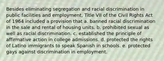 Besides eliminating segregation and racial discrimination in public facilities and employment, Title VII of the Civil Rights Act of 1964 included a provision that a. banned racial discrimination in the sale and rental of housing units. b. prohibited sexual as well as racial discrimination. c. established the principle of affirmative action in college admissions. d. protected the rights of Latino immigrants to speak Spanish in schools. e. protected gays against discrimination in employment.