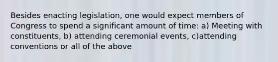 Besides enacting legislation, one would expect members of Congress to spend a significant amount of time: a) Meeting with constituents, b) attending ceremonial events, c)attending conventions or all of the above