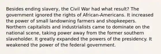 Besides ending slavery, the Civil War had what result? The government ignored the rights of African-Americans. It increased the power of small landowning farmers and shopkeepers. Northern capitalists and industrialists came to dominate on the national scene, taking power away from the former southern slaveholder. It greatly expanded the powers of the presidency. It weakened the power of the federal government.