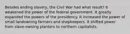 Besides ending slavery, the Civil War had what result? It weakened the power of the federal government. It greatly expanded the powers of the presidency. It increased the power of small landowning farmers and shopkeepers. It shifted power from slave-owning planters to northern capitalists.