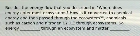 Besides the energy flow that you described in "Where does energy enter most ecosystems? How is it converted to chemical energy and then passed through the ecosystem?", chemicals such as carbon and nitrogen CYCLE through ecosystems. So energy __________ through an ecosystem and matter __________.