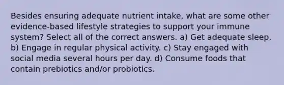 Besides ensuring adequate nutrient intake, what are some other evidence-based lifestyle strategies to support your immune system? Select all of the correct answers. a) Get adequate sleep. b) Engage in regular physical activity. c) Stay engaged with social media several hours per day. d) Consume foods that contain prebiotics and/or probiotics.