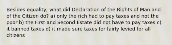 Besides equality, what did Declaration of the Rights of Man and of the Citizen do? a) only the rich had to pay taxes and not the poor b) the First and Second Estate did not have to pay taxes c) it banned taxes d) it made sure taxes for fairly levied for all citizens