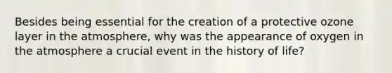 Besides being essential for the creation of a protective ozone layer in the atmosphere, why was the appearance of oxygen in the atmosphere a crucial event in the history of life?