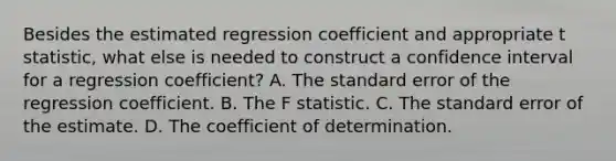 Besides the estimated regression coefficient and appropriate t statistic, what else is needed to construct a confidence interval for a regression coefficient? A. The standard error of the regression coefficient. B. The F statistic. C. The standard error of the estimate. D. The coefficient of determination.