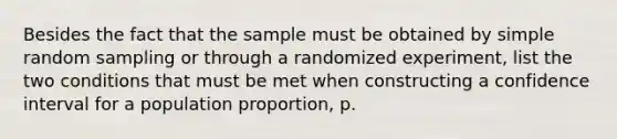 Besides the fact that the sample must be obtained by simple random sampling or through a randomized experiment, list the two conditions that must be met when constructing a confidence interval for a population proportion, p.