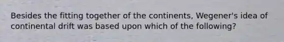 Besides the fitting together of the continents, Wegener's idea of continental drift was based upon which of the following?