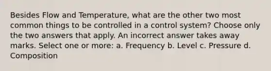 Besides Flow and Temperature, what are the other two most common things to be controlled in a control system? Choose only the two answers that apply. An incorrect answer takes away marks. Select one or more: a. Frequency b. Level c. Pressure d. Composition