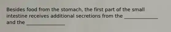 Besides food from the stomach, the first part of the small intestine receives additional secretions from the ______________ and the ________________