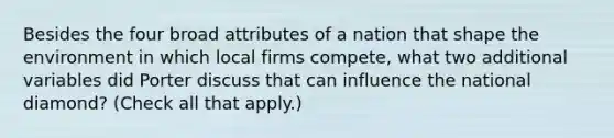 Besides the four broad attributes of a nation that shape the environment in which local firms compete, what two additional variables did Porter discuss that can influence the national diamond? (Check all that apply.)