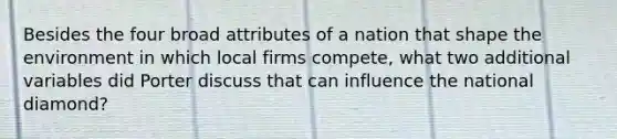 Besides the four broad attributes of a nation that shape the environment in which local firms compete, what two additional variables did Porter discuss that can influence the national diamond?