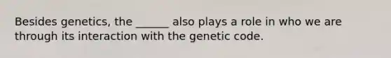 Besides genetics, the ______ also plays a role in who we are through its interaction with the genetic code.