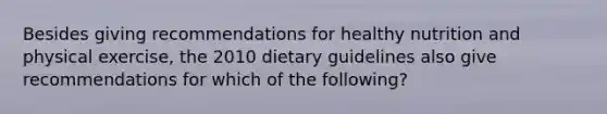 Besides giving recommendations for healthy nutrition and physical exercise, the 2010 dietary guidelines also give recommendations for which of the following?