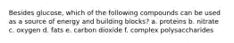 Besides glucose, which of the following compounds can be used as a source of energy and building blocks? a. proteins b. nitrate c. oxygen d. fats e. carbon dioxide f. complex polysaccharides