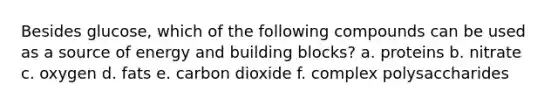 Besides glucose, which of the following compounds can be used as a source of energy and building blocks? a. proteins b. nitrate c. oxygen d. fats e. carbon dioxide f. complex polysaccharides