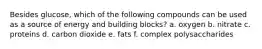 Besides glucose, which of the following compounds can be used as a source of energy and building blocks? a. oxygen b. nitrate c. proteins d. carbon dioxide e. fats f. complex polysaccharides
